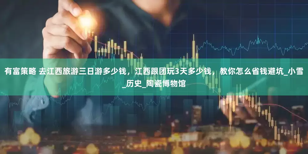 有富策略 去江西旅游三日游多少钱，江西跟团玩3天多少钱，教你怎么省钱避坑_小雪_历史_陶瓷博物馆