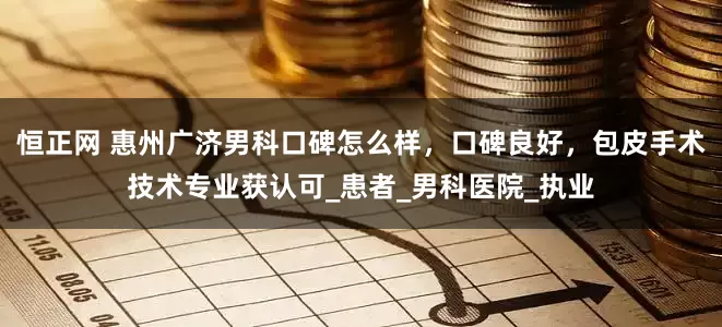 恒正网 惠州广济男科口碑怎么样，口碑良好，包皮手术技术专业获认可_患者_男科医院_执业