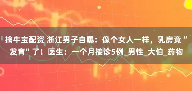 擒牛宝配资 浙江男子自曝：像个女人一样，乳房竟“发育”了！医生：一个月接诊5例_男性_大伯_药物