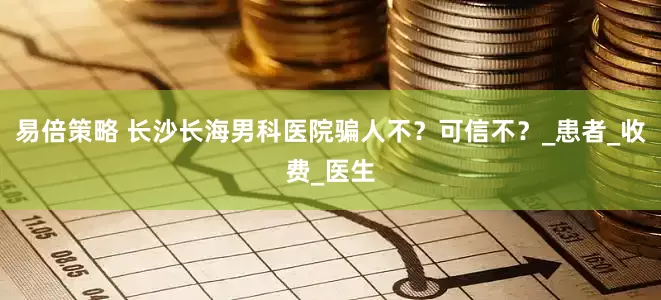易倍策略 长沙长海男科医院骗人不？可信不？_患者_收费_医生