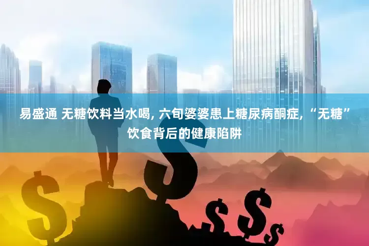 易盛通 无糖饮料当水喝, 六旬婆婆患上糖尿病酮症, “无糖”饮食背后的健康陷阱