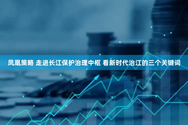 凤凰策略 走进长江保护治理中枢 看新时代治江的三个关键词