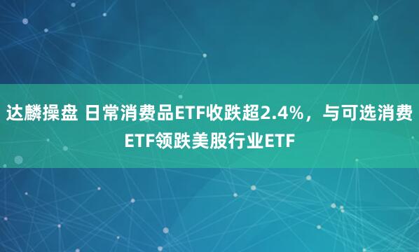 达麟操盘 日常消费品ETF收跌超2.4%，与可选消费ETF领跌美股行业ETF